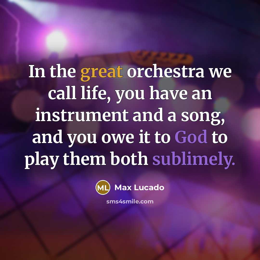 “In the great orchestra we call life, you have an instrument and a song, and you owe it to God to play them both sublimely.” quote by Max Lucado