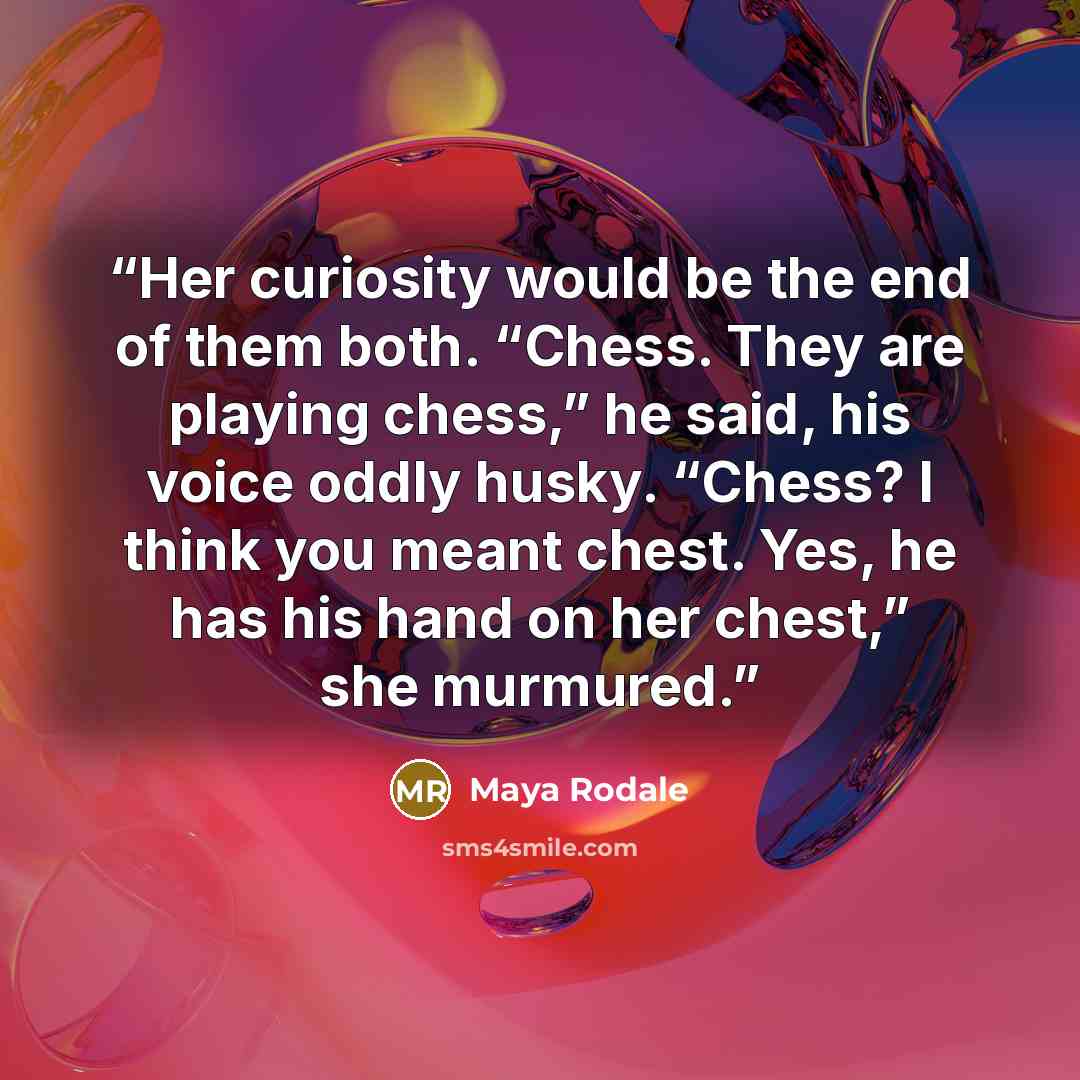 “Her curiosity would be the end of them both. “Chess. They are playing chess,” he said, his voice oddly husky. “Chess? I think you meant chest. Yes, he has his hand on her chest,” she murmured.” quote by Maya Rodale