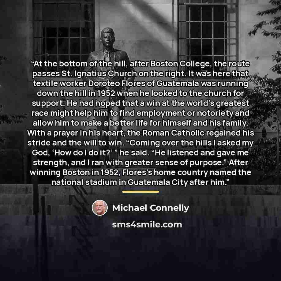 “At the bottom of the hill, after Boston College, the route passes St. Ignatius Church on the right. It was here that textile worker Doroteo Flores of Guatemala was running down the hill in 1952 when he looked to the church for support. He had hoped that a win at the world’s greatest race might…” quote by Michael Connelly
