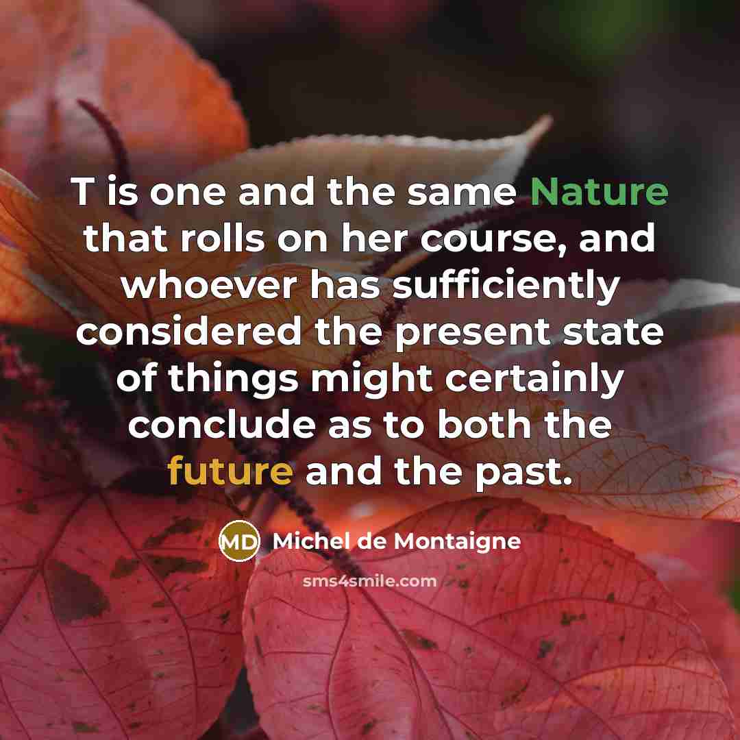 “T is one and the same Nature that rolls on her course, and whoever has sufficiently considered the present state of things might certainly conclude as to both the future and the past.” quote by Michel de Montaigne
