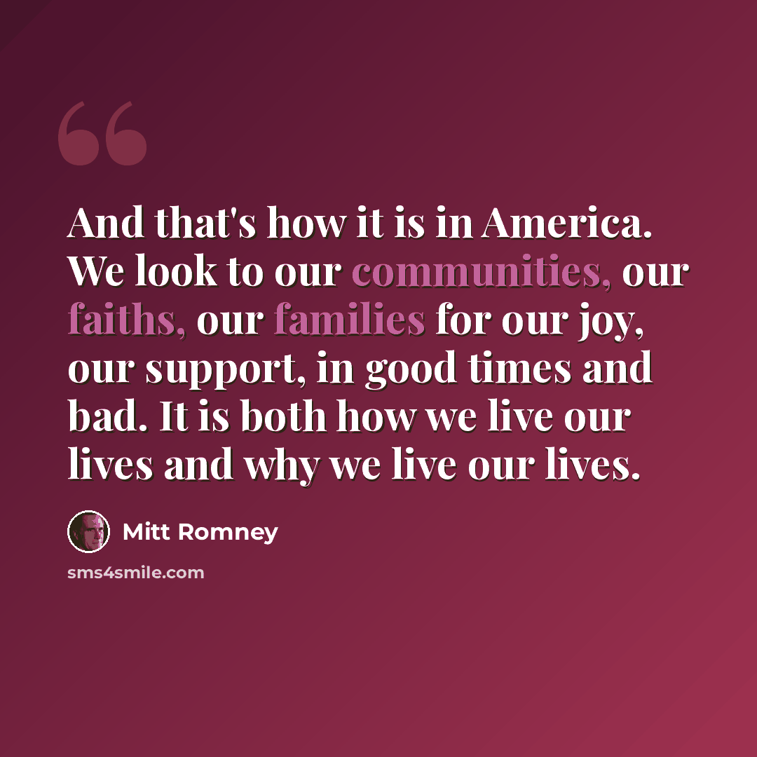 “And that's how it is in America. We look to our communities, our faiths, our families for our joy, our support, in good times and bad. It is both how we live our lives and why we live our lives.” quote by Mitt Romney