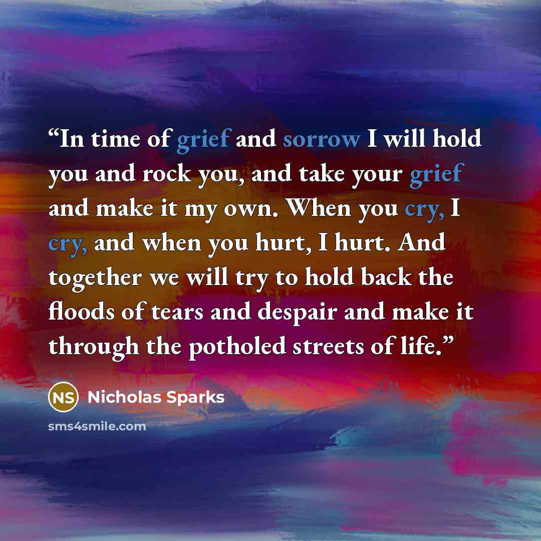 “In time of grief and sorrow I will hold you and rock you, and take your grief and make it my own. When you cry, I cry, and when you hurt, I hurt. And together we will try to hold back the floods of tears and despair and make it through the potholed streets of life.” quote by Nicholas Sparks