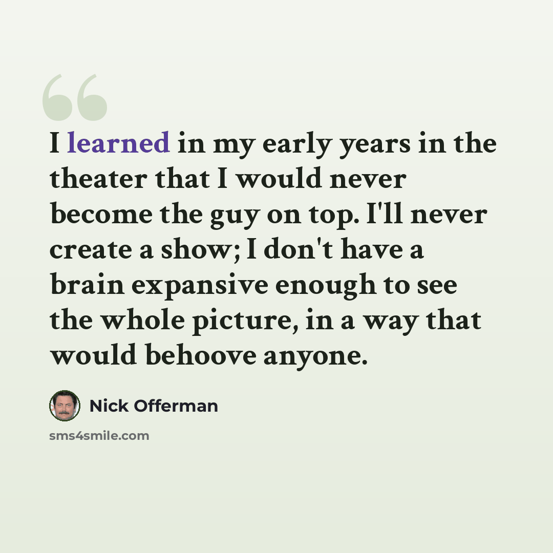 “I learned in my early years in the theater that I would never become the guy on top. I'll never create a show; I don't have a brain expansive enough to see the whole picture, in a way that would behoove anyone.” quote by Nick Offerman