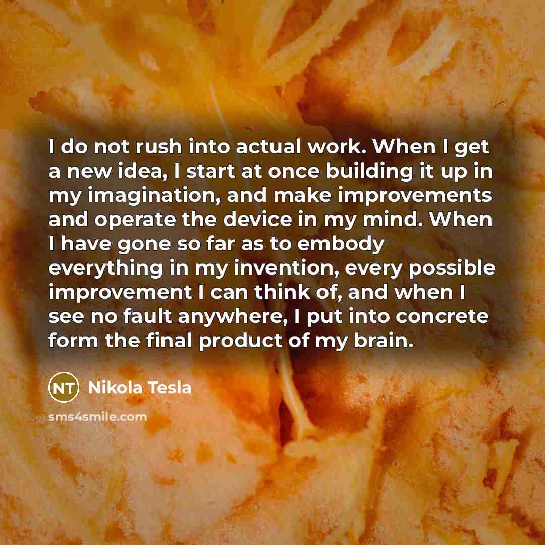 “I do not rush into actual work. When I get a new idea, I start at once building it up in my imagination, and make improvements and operate the device in my mind. When I have gone so far as to embody everything in my invention, every possible improvement I can think of, and when I see no fault…” quote by Nikola Tesla