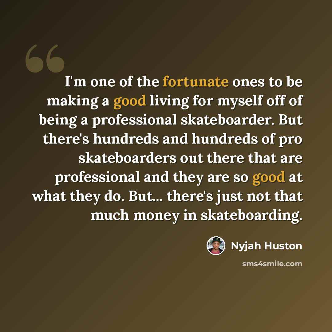 “I'm one of the fortunate ones to be making a good living for myself off of being a professional skateboarder. But there's hundreds and hundreds of pro skateboarders out there that are professional and they are so good at what they do. But... there's just not that much money in skateboarding.” quote by Nyjah Huston