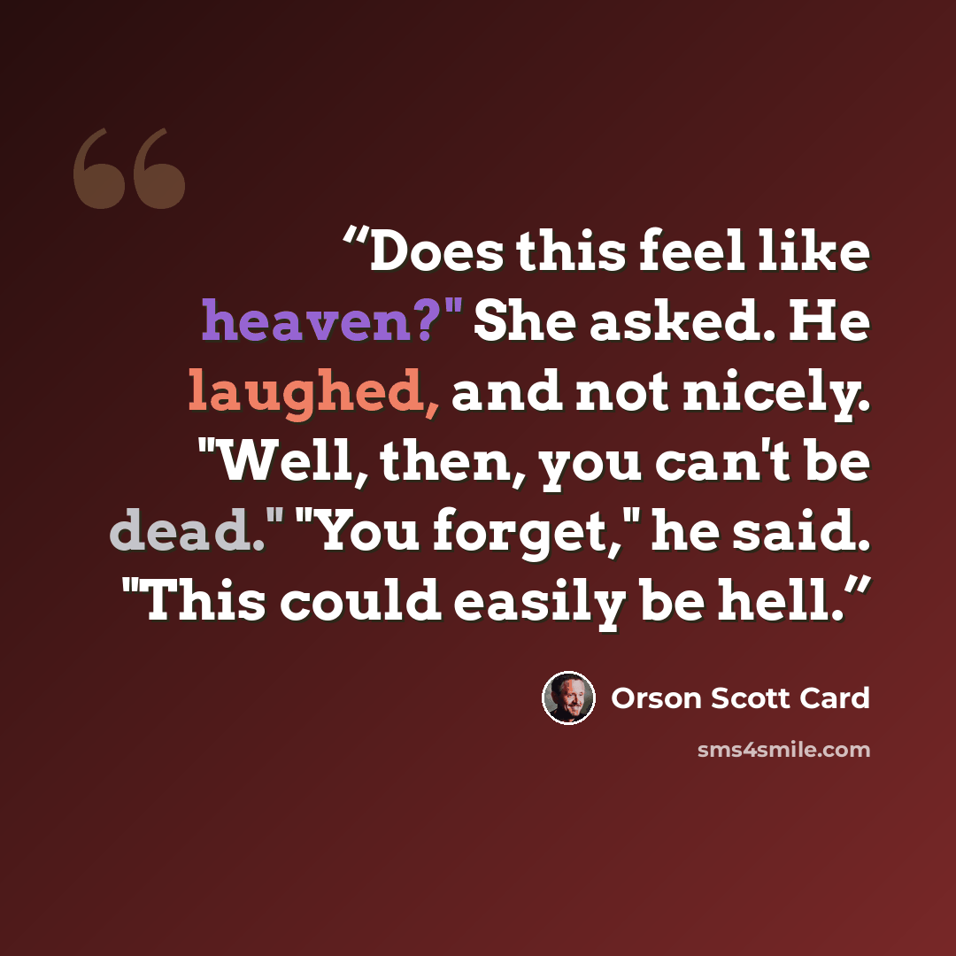 “Does this feel like heaven?" She asked. He laughed, and not nicely. "Well, then, you can't be dead." "You forget," he said. "This could easily be hell.” quote by Orson Scott Card