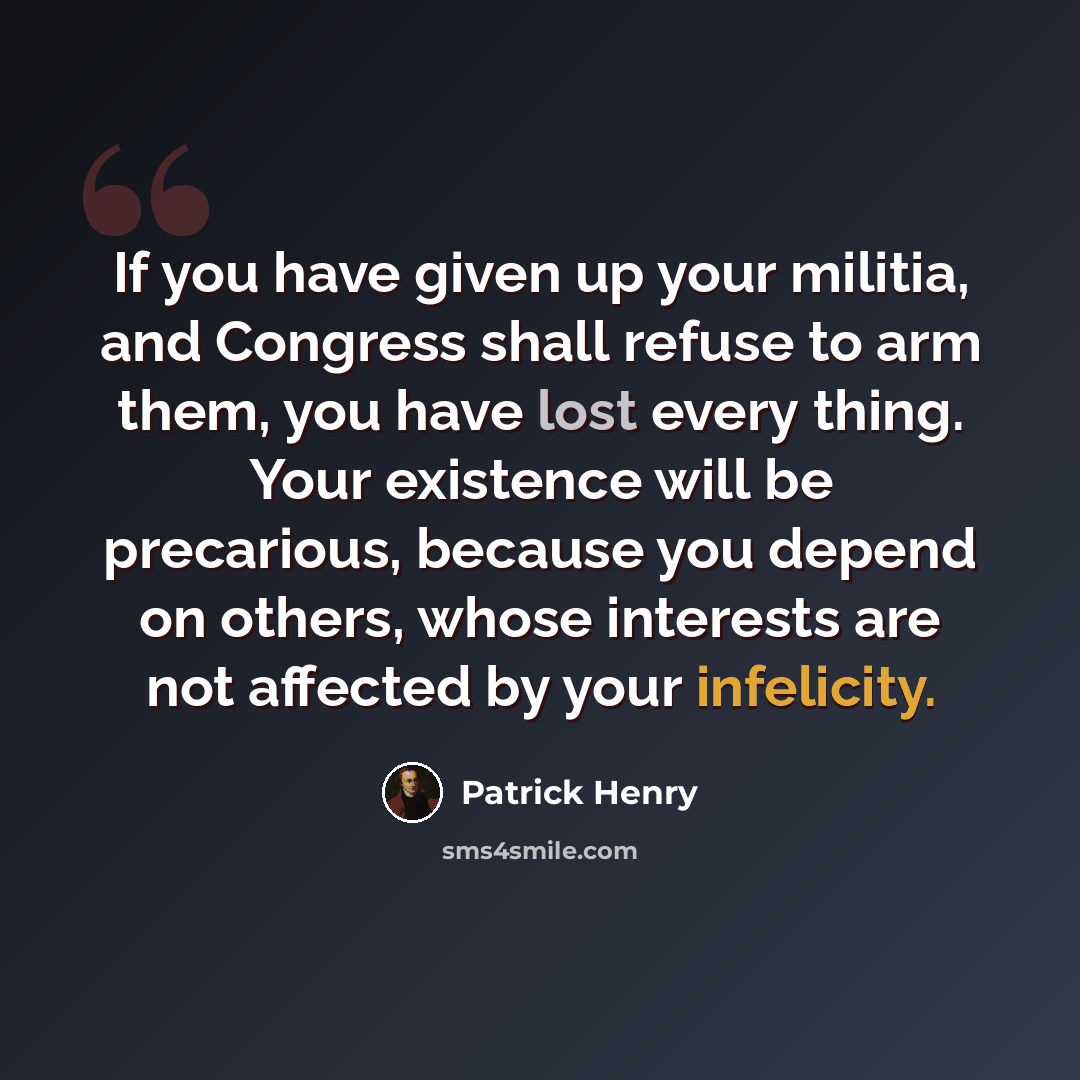 “If you have given up your militia, and Congress shall refuse to arm them, you have lost every thing. Your existence will be precarious, because you depend on others, whose interests are not affected by your infelicity.” quote by Patrick Henry
