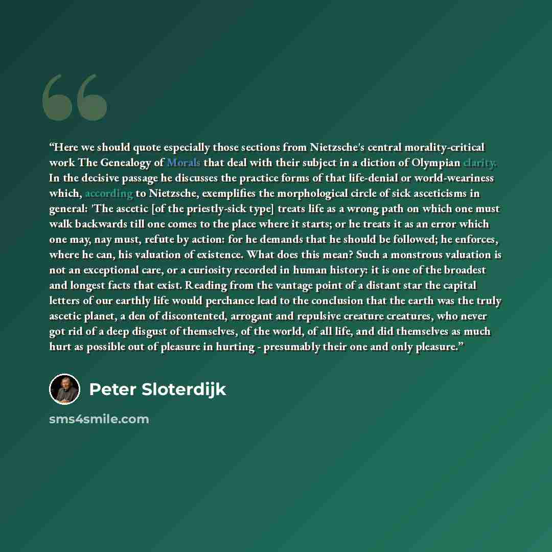 “Here we should quote especially those sections from Nietzsche's central morality-critical work The Genealogy of Morals that deal with their subject in a diction of Olympian clarity. In the decisive passage he discusses the practice forms of that life-denial or world-weariness which, according to…” quote by Peter Sloterdijk