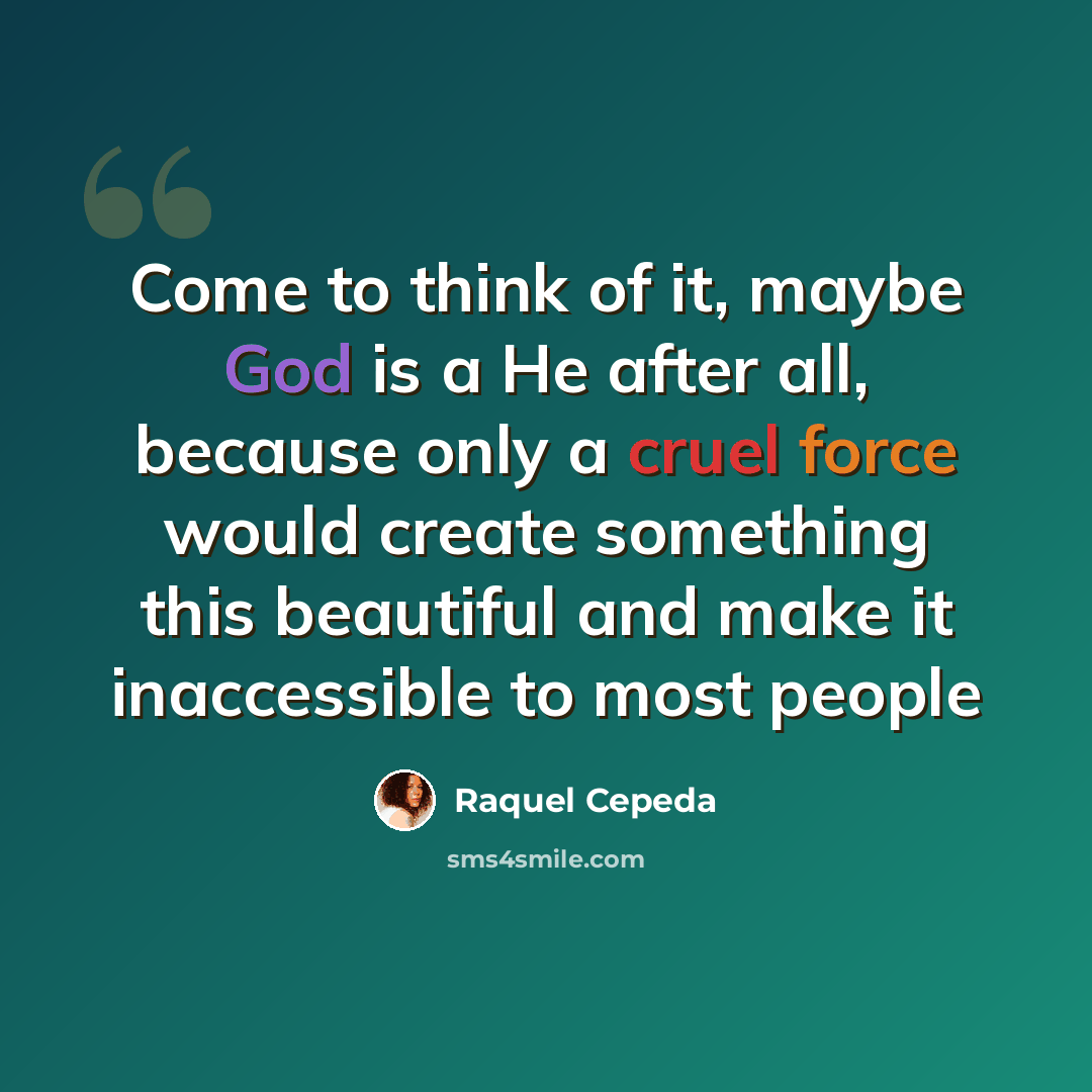 “Come to think of it, maybe God is a He after all, because only a cruel force would create something this beautiful and make it inaccessible to most people” quote by Raquel Cepeda