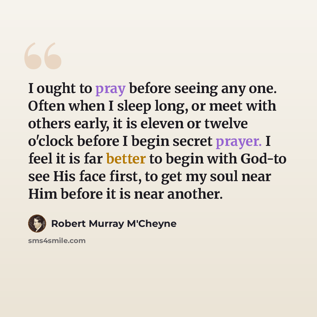 “I ought to pray before seeing any one. Often when I sleep long, or meet with others early, it is eleven or twelve o'clock before I begin secret prayer. I feel it is far better to begin with God-to see His face first, to get my soul near Him before it is near another.” quote by Robert Murray M'Cheyne