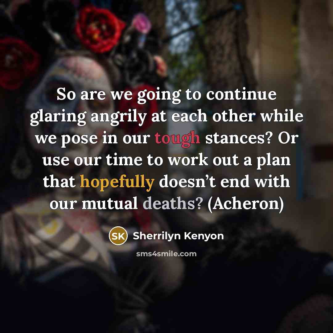 “So are we going to continue glaring angrily at each other while we pose in our tough stances? Or use our time to work out a plan that hopefully doesn’t end with our mutual deaths? (Acheron)” quote by Sherrilyn Kenyon