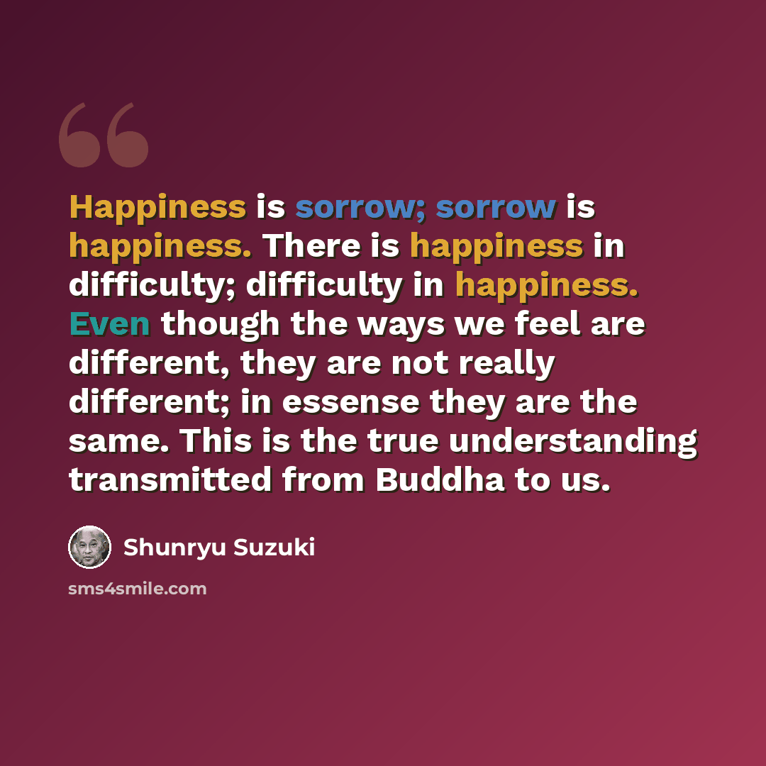 “Happiness is sorrow; sorrow is happiness. There is happiness in difficulty; difficulty in happiness. Even though the ways we feel are different, they are not really different; in essense they are the same. This is the true understanding transmitted from Buddha to us.” quote by Shunryu Suzuki