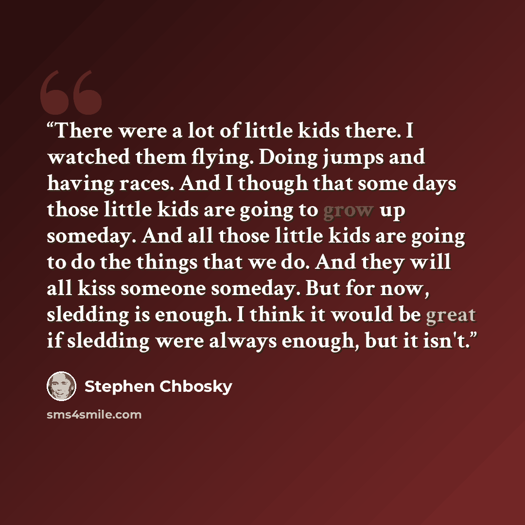 “There were a lot of little kids there. I watched them flying. Doing jumps and having races. And I though that some days those little kids are going to grow up someday. And all those little kids are going to do the things that we do. And they will all kiss someone someday. But for now, sledding is…” quote by Stephen Chbosky