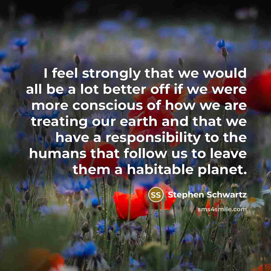 “I feel strongly that we would all be a lot better off if we were more conscious of how we are treating our earth and that we have a responsibility to the humans that follow us to leave them a habitable planet.” quote by Stephen Schwartz