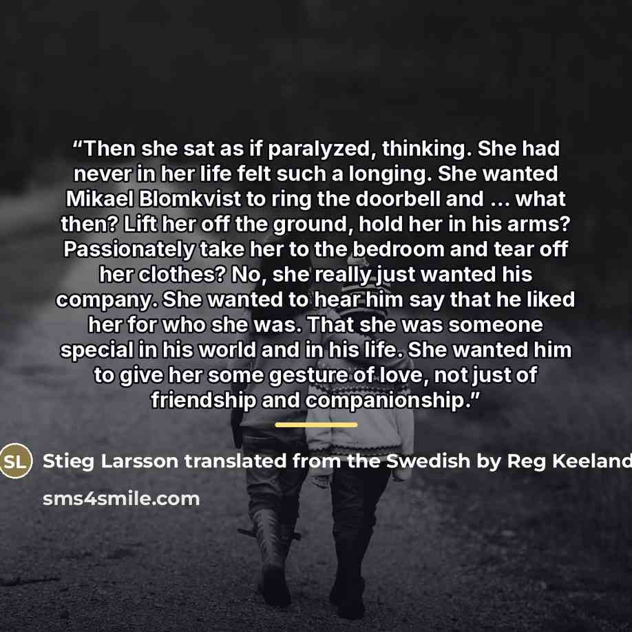 “Then she sat as if paralyzed, thinking. She had never in her life felt such a longing. She wanted Mikael Blomkvist to ring the doorbell and ... what then? Lift her off the ground, hold her in his arms? Passionately take her to the bedroom and tear off her clothes? No, she really just wanted his…” quote by Stieg Larsson translated from the Swedish by Reg Keeland