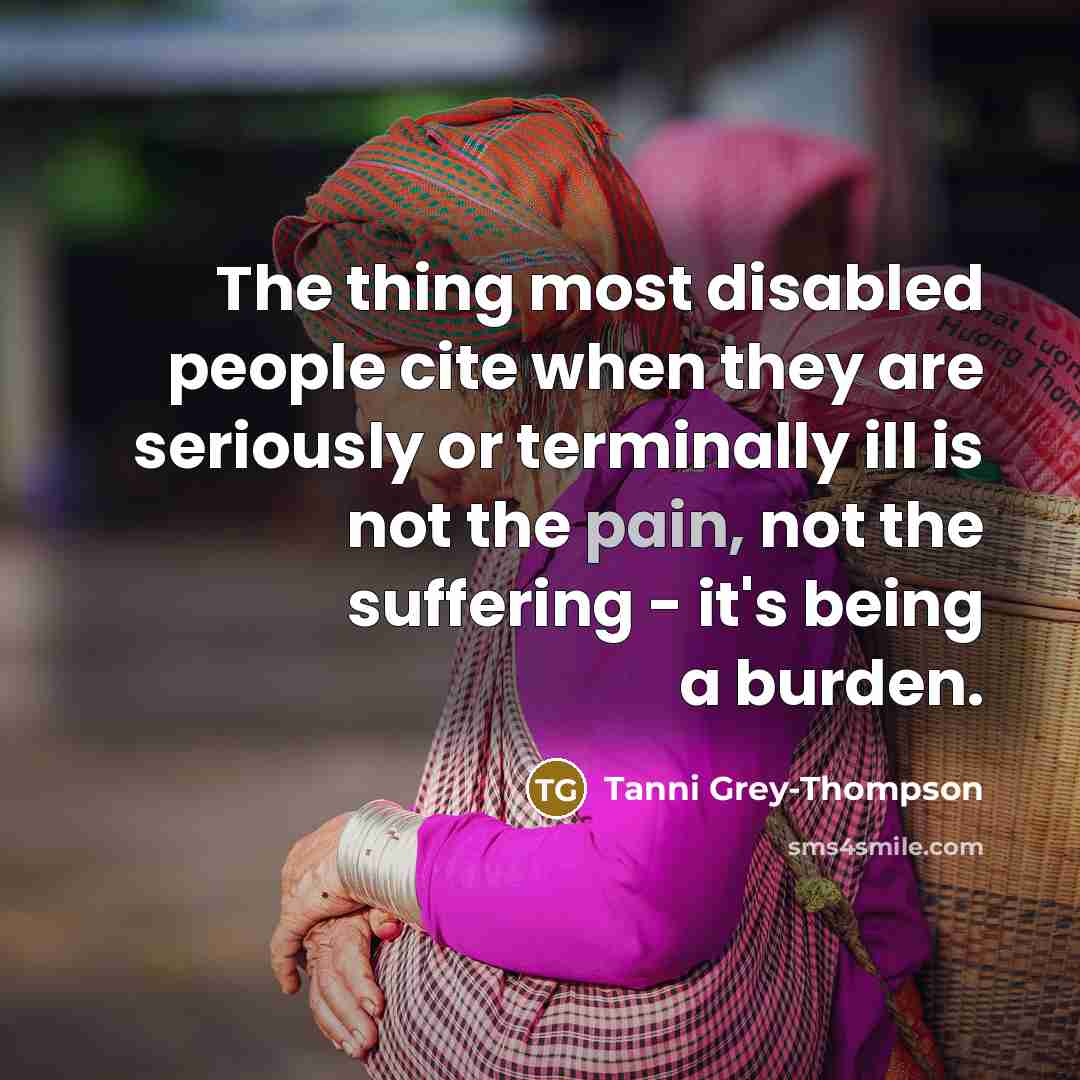 “The thing most disabled people cite when they are seriously or terminally ill is not the pain, not the suffering - it's being a burden.” quote by Tanni Grey-Thompson