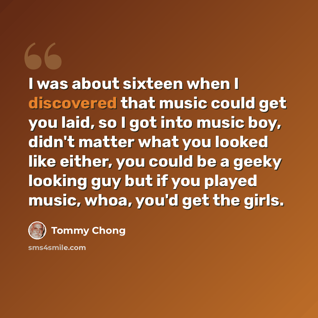 “I was about sixteen when I discovered that music could get you laid, so I got into music boy, didn't matter what you looked like either, you could be a geeky looking guy but if you played music, whoa, you'd get the girls.” quote by Tommy Chong