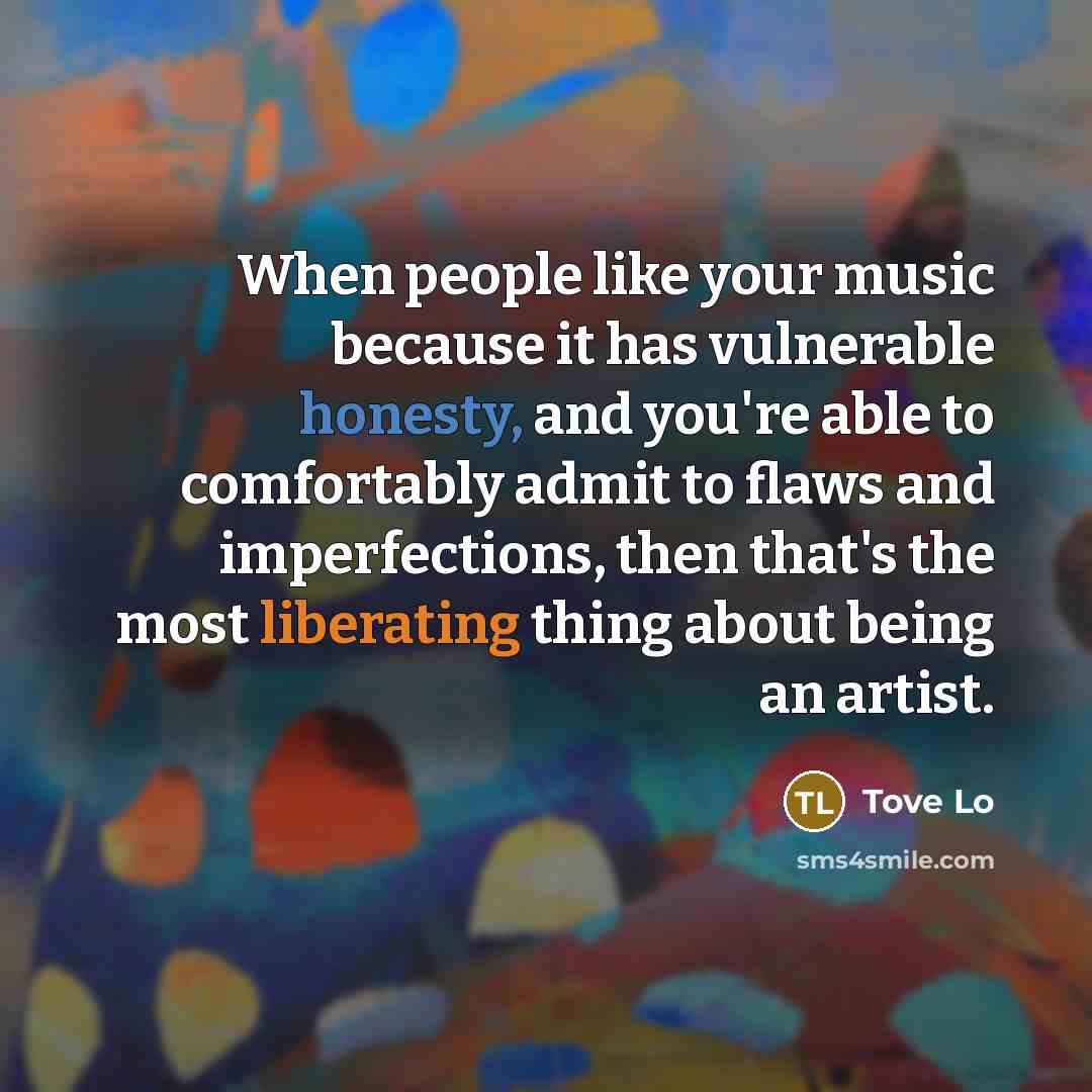 “When people like your music because it has vulnerable honesty, and you're able to comfortably admit to flaws and imperfections, then that's the most liberating thing about being an artist.” quote by Tove Lo