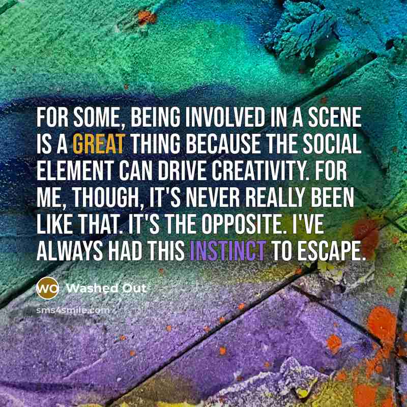 “For some, being involved in a scene is a great thing because the social element can drive creativity. For me, though, it's never really been like that. It's the opposite. I've always had this instinct to escape.” quote by Washed Out