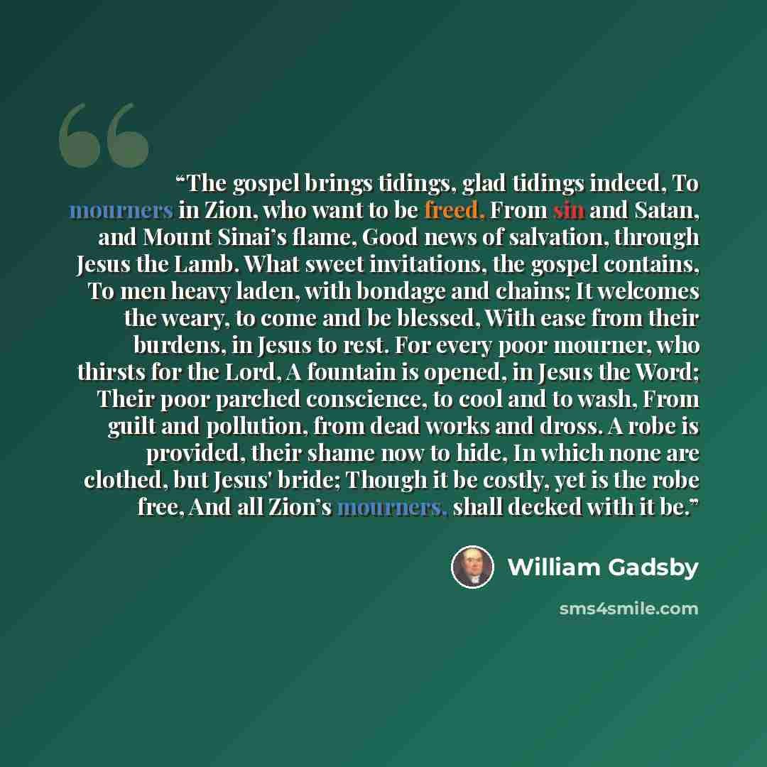 “The gospel brings tidings, glad tidings indeed, To mourners in Zion, who want to be freed, From sin and Satan, and Mount Sinai’s flame, Good news of salvation, through Jesus the Lamb. What sweet invitations, the gospel contains, To men heavy laden, with bondage and chains; It welcomes the weary…” quote by William Gadsby