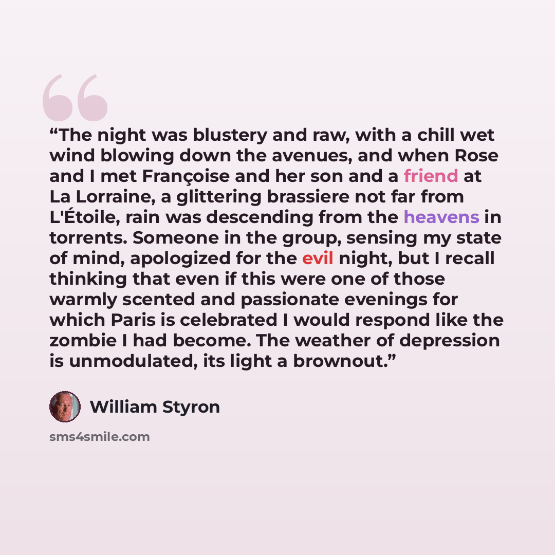 “The night was blustery and raw, with a chill wet wind blowing down the avenues, and when Rose and I met Françoise and her son and a friend at La Lorraine, a glittering brassiere not far from L'Étoile, rain was descending from the heavens in torrents. Someone in the group, sensing my state of mind…” quote by William Styron