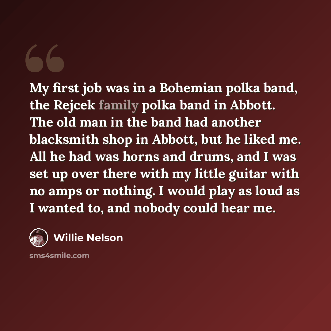 “My first job was in a Bohemian polka band, the Rejcek family polka band in Abbott. The old man in the band had another blacksmith shop in Abbott, but he liked me. All he had was horns and drums, and I was set up over there with my little guitar with no amps or nothing. I would play as loud as I…” quote by Willie Nelson