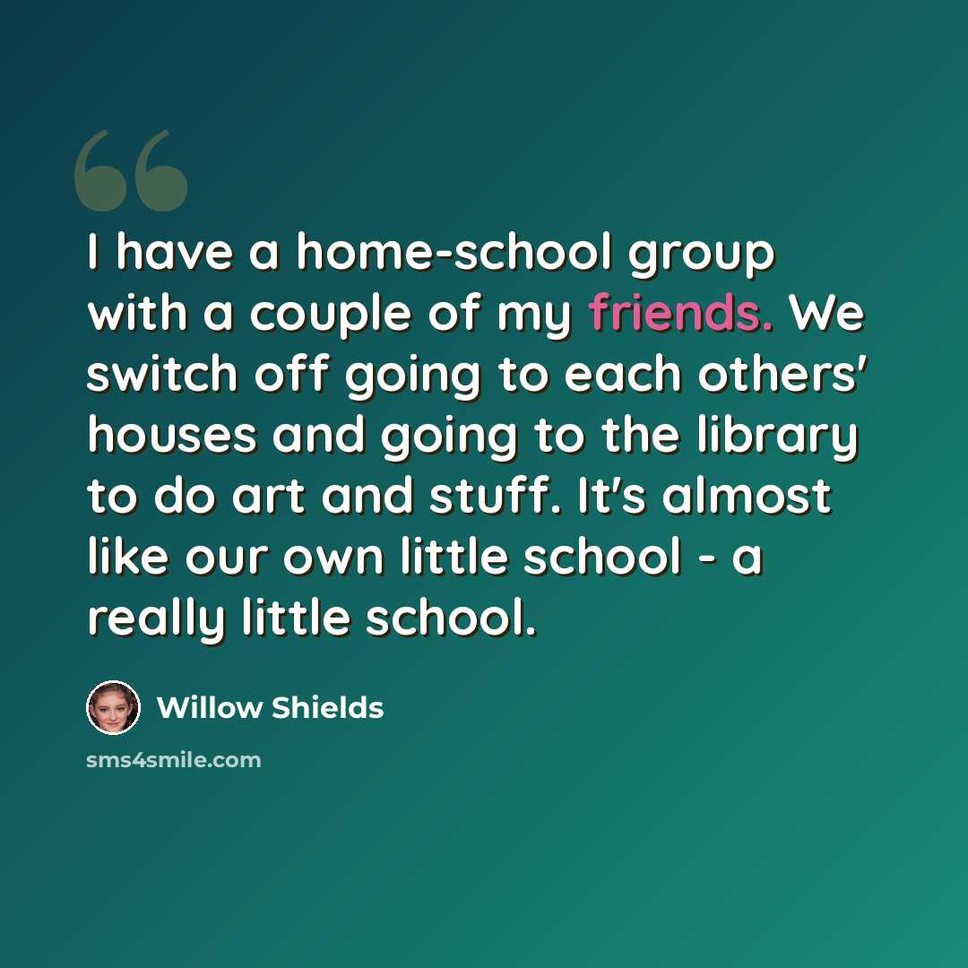 “I have a home-school group with a couple of my friends. We switch off going to each others' houses and going to the library to do art and stuff. It's almost like our own little school - a really little school.” quote by Willow Shields