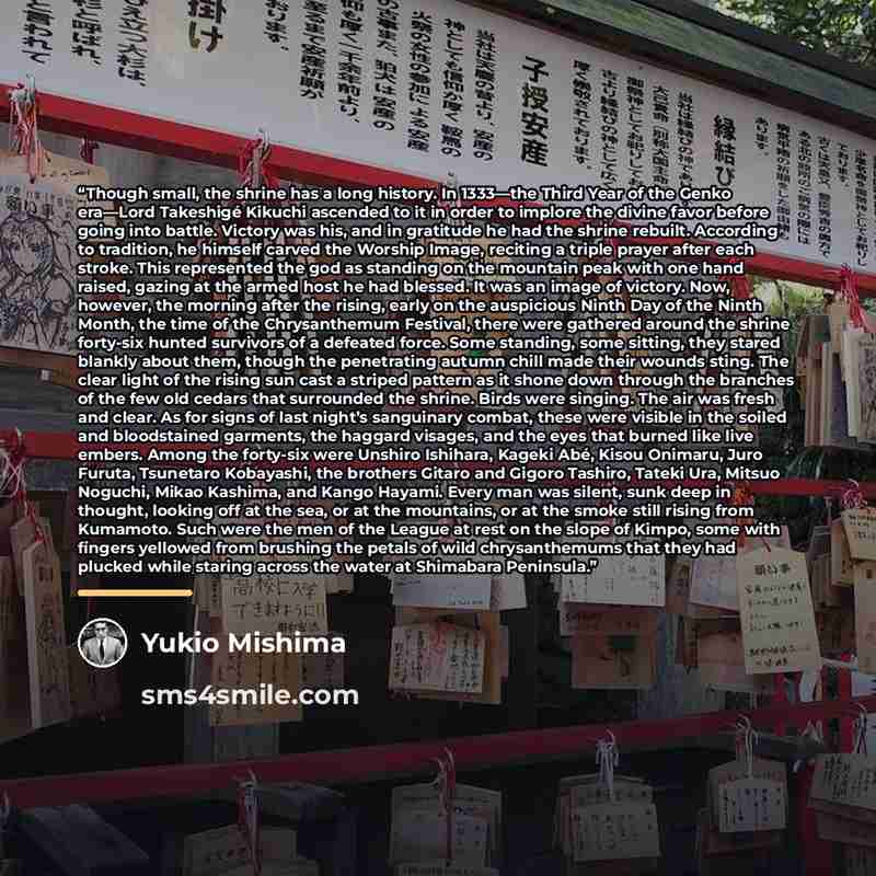 “Though small, the shrine has a long history. In 1333—the Third Year of the Genko era—Lord Takeshigé Kikuchi ascended to it in order to implore the divine favor before going into battle. Victory was his, and in gratitude he had the shrine rebuilt. According to tradition, he himself carved the…” quote by Yukio Mishima