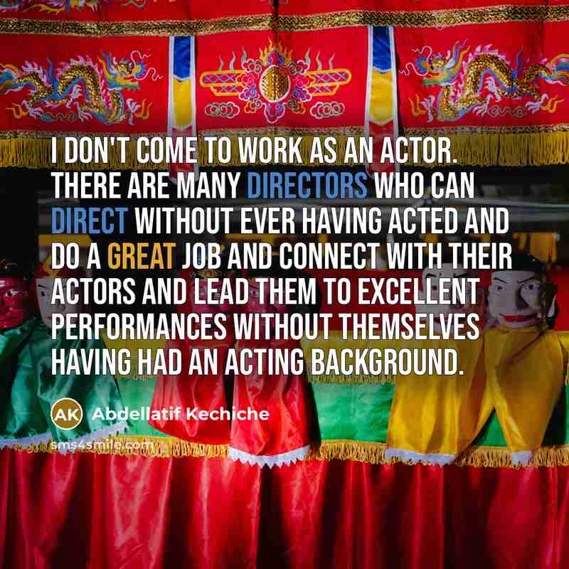 “I don't come to work as an actor. There are many directors who can direct without ever having acted and do a great job and connect with their actors and lead them to excellent performances without themselves having had an acting background.” quote by Abdellatif Kechiche
