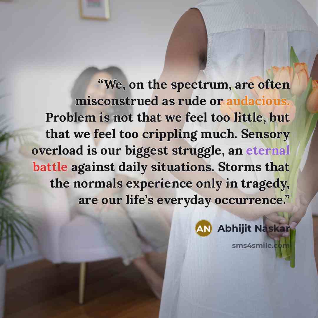 “We, on the spectrum, are often misconstrued as rude or audacious. Problem is not that we feel too little, but that we feel too crippling much. Sensory overload is our biggest struggle, an eternal battle against daily situations. Storms that the normals experience only in tragedy, are our life’s…” quote by Abhijit Naskar