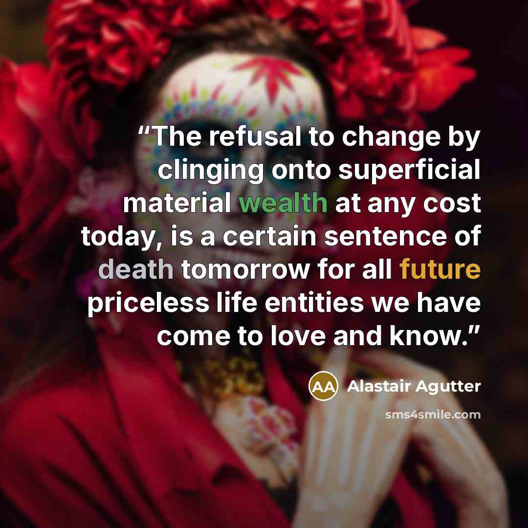“The refusal to change by clinging onto superficial material wealth at any cost today, is a certain sentence of death tomorrow for all future priceless life entities we have come to love and know.” quote by Alastair Agutter