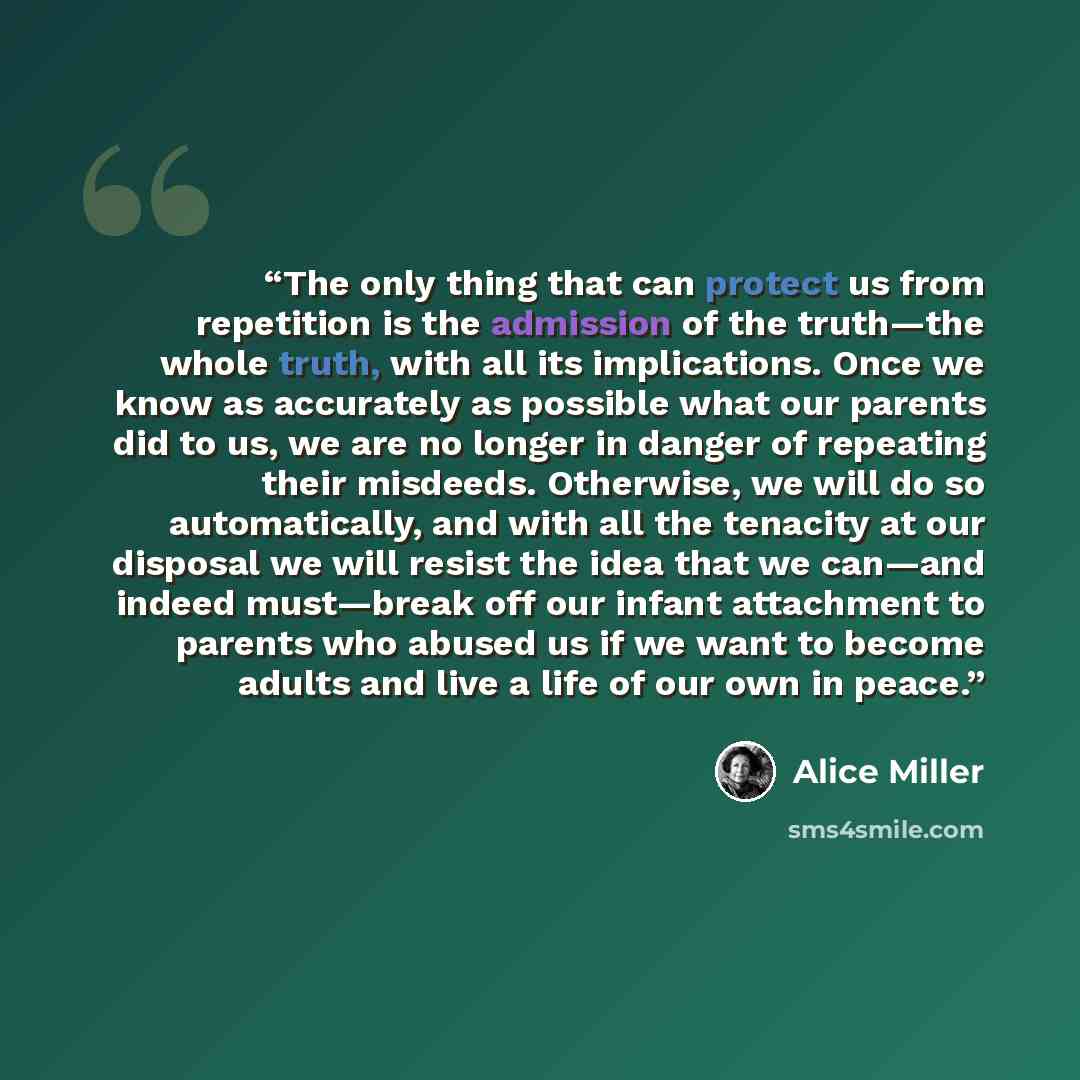“The only thing that can protect us from repetition is the admission of the truth—the whole truth, with all its implications. Once we know as accurately as possible what our parents did to us, we are no longer in danger of repeating their misdeeds. Otherwise, we will do so automatically, and with…” quote by Alice Miller
