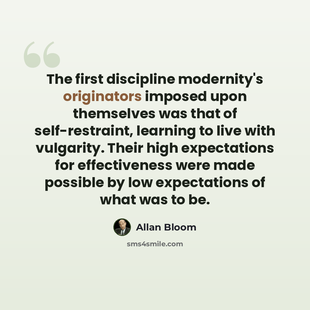 “The first discipline modernity's originators imposed upon themselves was that of self-restraint, learning to live with vulgarity. Their high expectations for effectiveness were made possible by low expectations of what was to be.” quote by Allan Bloom