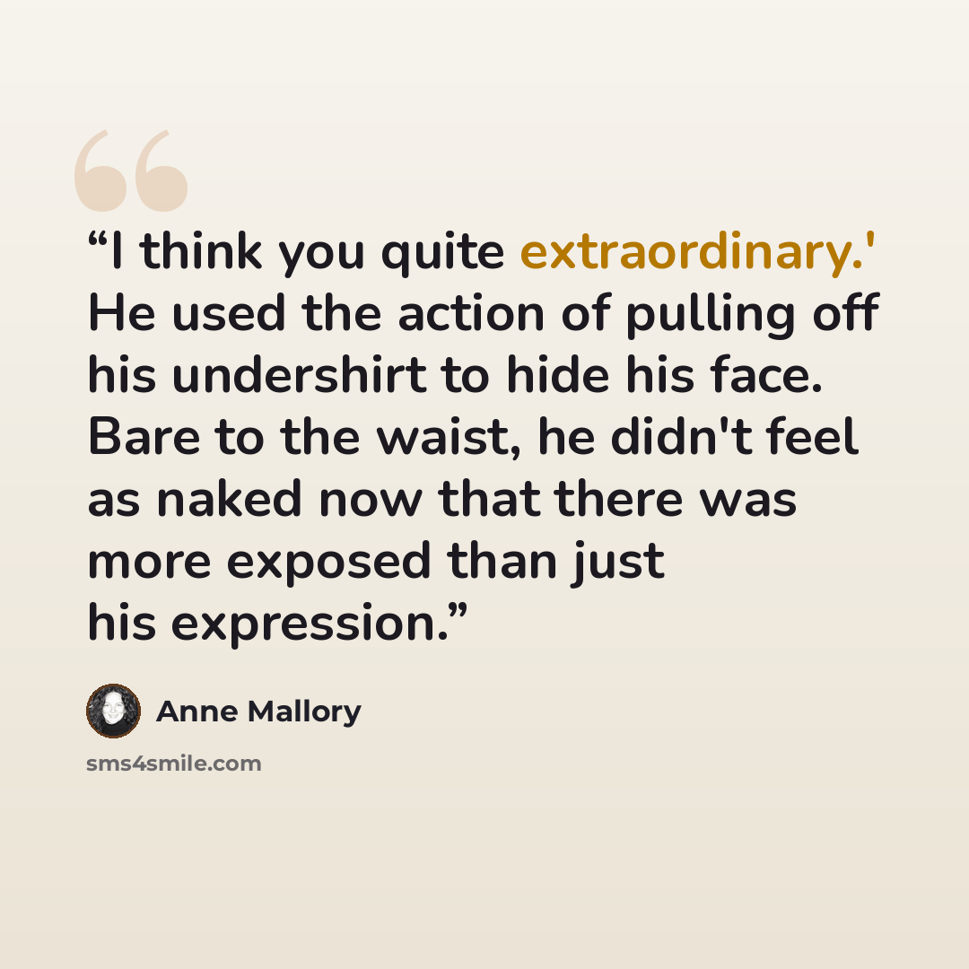 “I think you quite extraordinary.' He used the action of pulling off his undershirt to hide his face. Bare to the waist, he didn't feel as naked now that there was more exposed than just his expression.” quote by Anne Mallory
