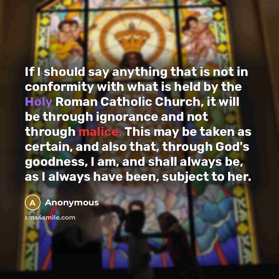“If I should say anything that is not in conformity with what is held by the Holy Roman Catholic Church, it will be through ignorance and not through malice. This may be taken as certain, and also that, through God's goodness, I am, and shall always be, as I always have been, subject to her.” quote by Anonymous
