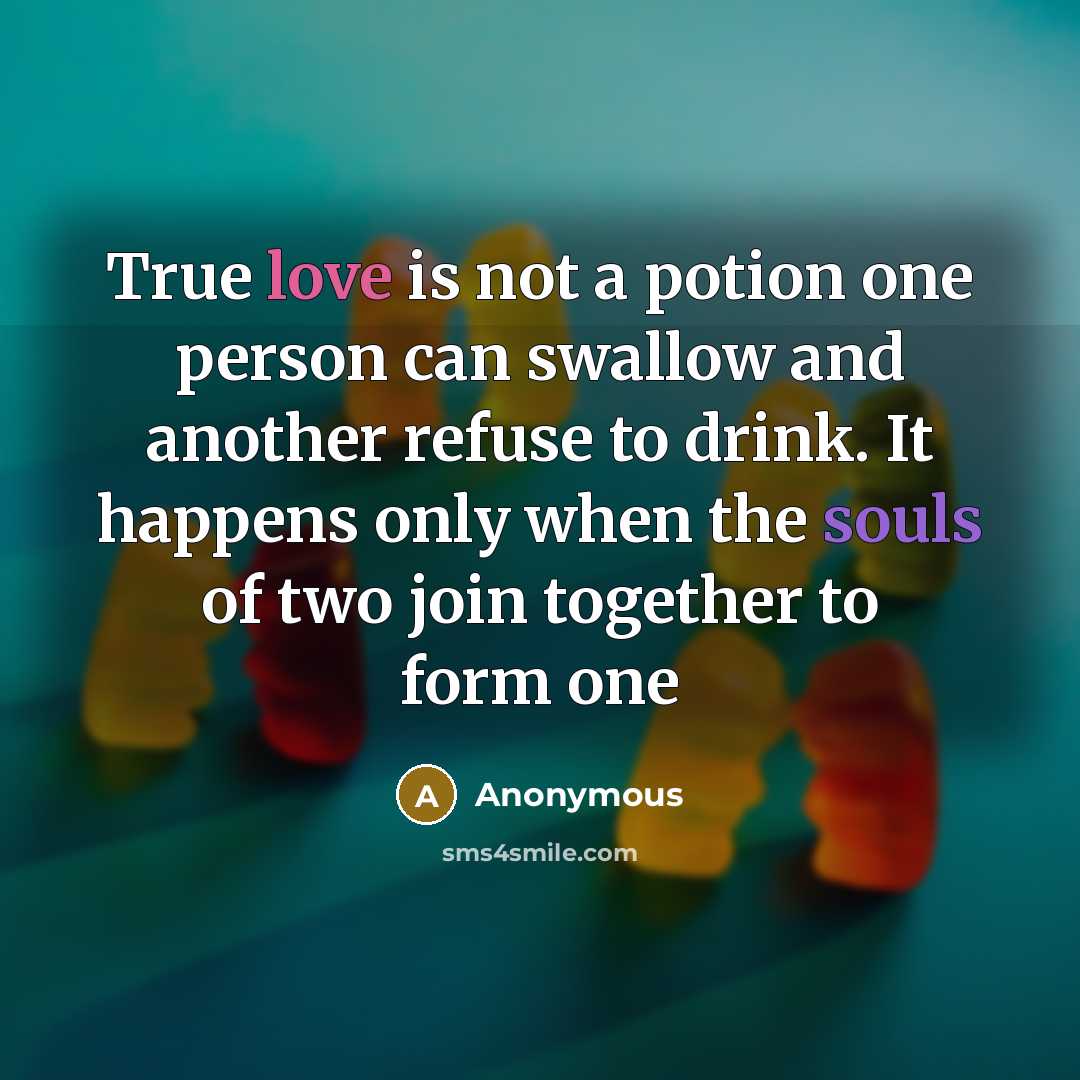 “True love is not a potion one person can swallow and another refuse to drink. It happens only when the souls of two join together to form one” quote by Anonymous