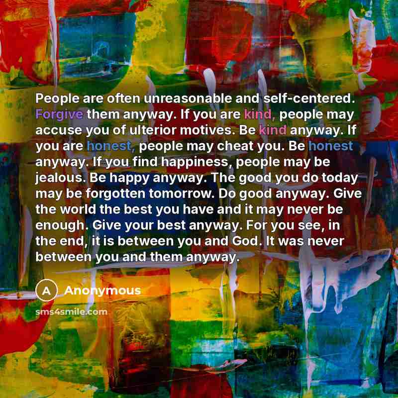 “People are often unreasonable and self-centered. Forgive them anyway. If you are kind, people may accuse you of ulterior motives. Be kind anyway. If you are honest, people may cheat you. Be honest anyway. If you find happiness, people may be jealous. Be happy anyway. The good you do today may be…” quote by Anonymous