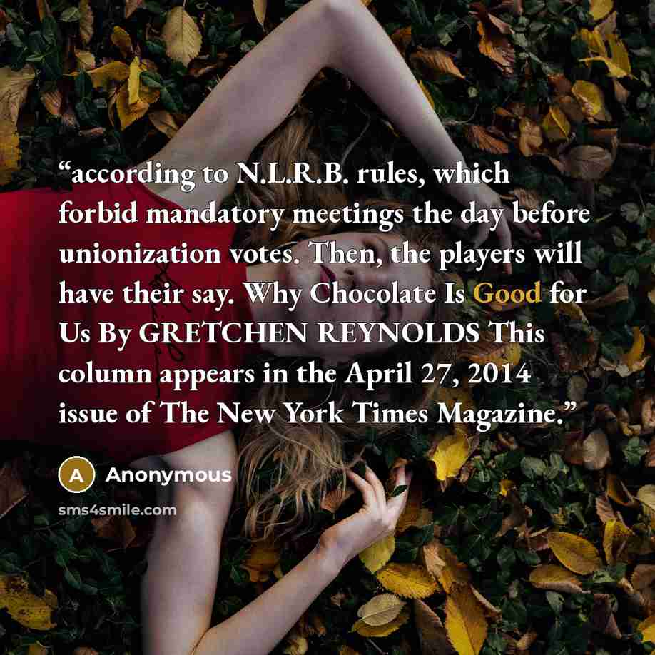 “according to N.L.R.B. rules, which forbid mandatory meetings the day before unionization votes. Then, the players will have their say. Why Chocolate Is Good for Us By GRETCHEN REYNOLDS This column appears in the April 27, 2014 issue of The New York Times Magazine.” quote by Anonymous