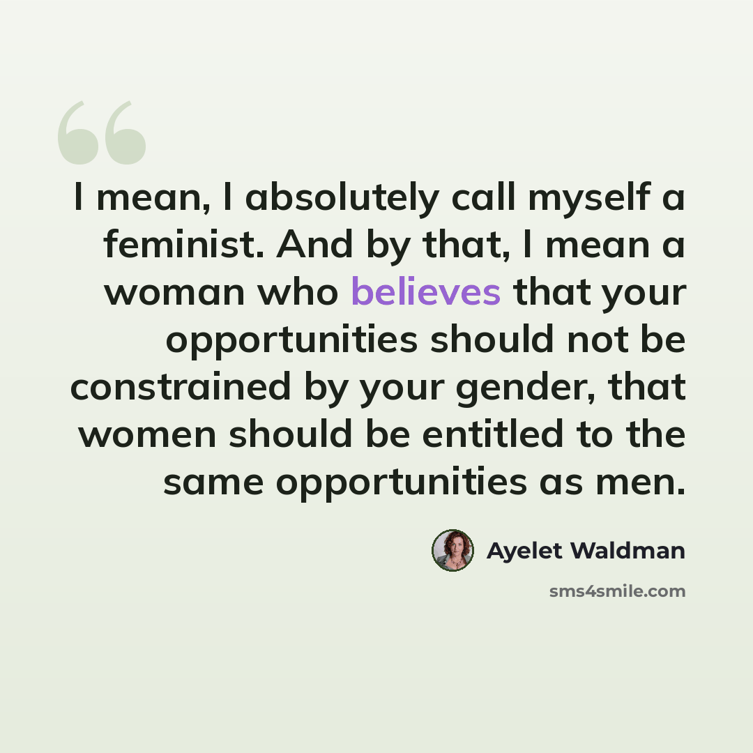 “I mean, I absolutely call myself a feminist. And by that, I mean a woman who believes that your opportunities should not be constrained by your gender, that women should be entitled to the same opportunities as men.” quote by Ayelet Waldman
