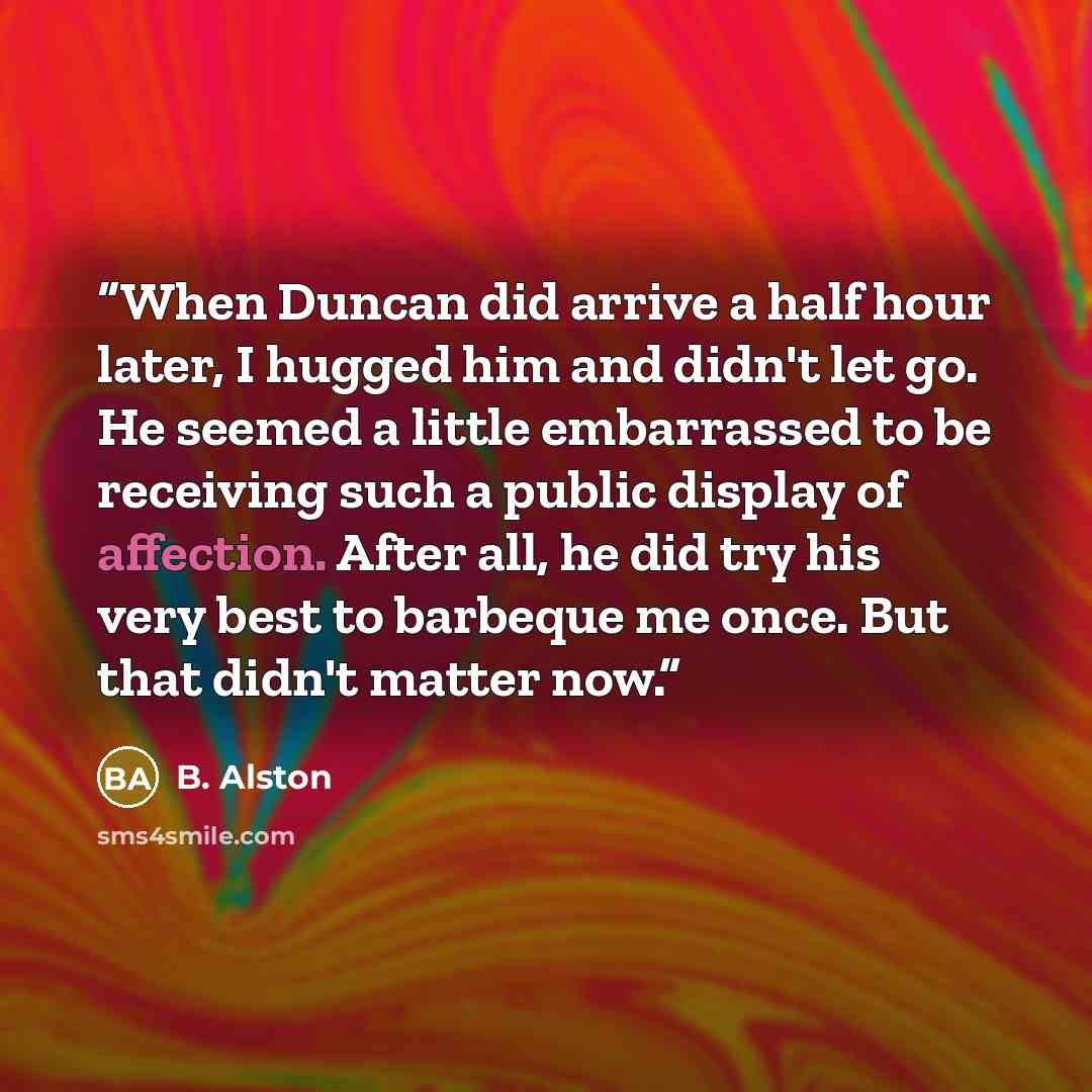“When Duncan did arrive a half hour later, I hugged him and didn't let go. He seemed a little embarrassed to be receiving such a public display of affection. After all, he did try his very best to barbeque me once. But that didn't matter now.” quote by B. Alston