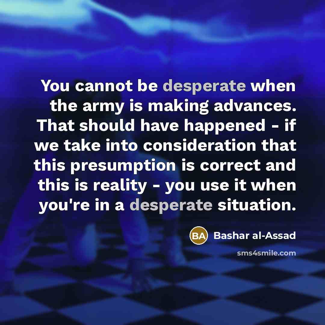 “You cannot be desperate when the army is making advances. That should have happened - if we take into consideration that this presumption is correct and this is reality - you use it when you're in a desperate situation.” quote by Bashar al-Assad