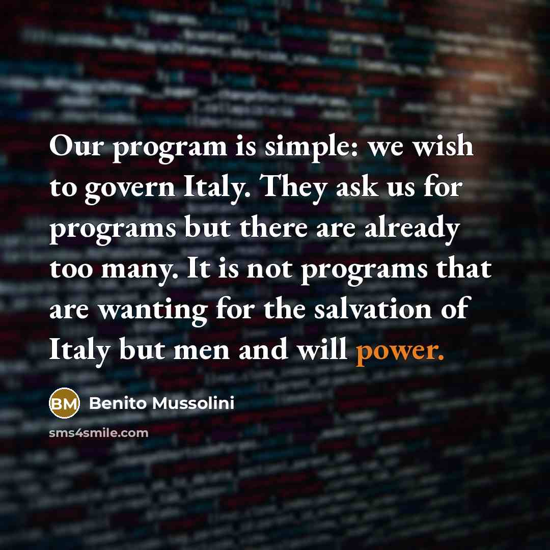 “Our program is simple: we wish to govern Italy. They ask us for programs but there are already too many. It is not programs that are wanting for the salvation of Italy but men and will power.” quote by Benito Mussolini