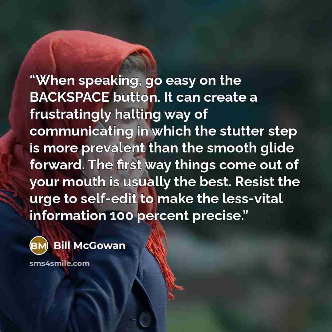 “When speaking, go easy on the BACKSPACE button. It can create a frustratingly halting way of communicating in which the stutter step is more prevalent than the smooth glide forward. The first way things come out of your mouth is usually the best. Resist the urge to self-edit to make the less-vital…” quote by Bill McGowan