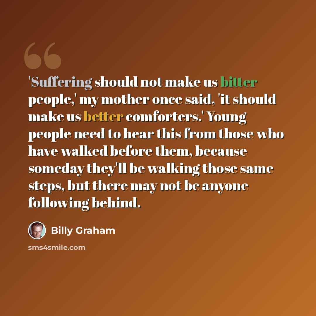 “'Suffering should not make us bitter people,' my mother once said, 'it should make us better comforters.' Young people need to hear this from those who have walked before them, because someday they'll be walking those same steps, but there may not be anyone following behind.” quote by Billy Graham