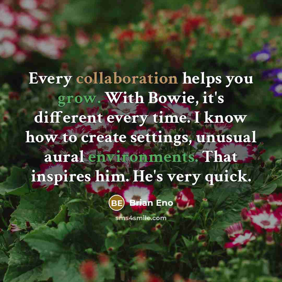 “Every collaboration helps you grow. With Bowie, it's different every time. I know how to create settings, unusual aural environments. That inspires him. He's very quick.” quote by Brian Eno