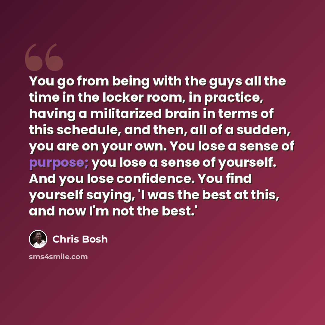 “You go from being with the guys all the time in the locker room, in practice, having a militarized brain in terms of this schedule, and then, all of a sudden, you are on your own. You lose a sense of purpose; you lose a sense of yourself. And you lose confidence. You find yourself saying, 'I was…” quote by Chris Bosh
