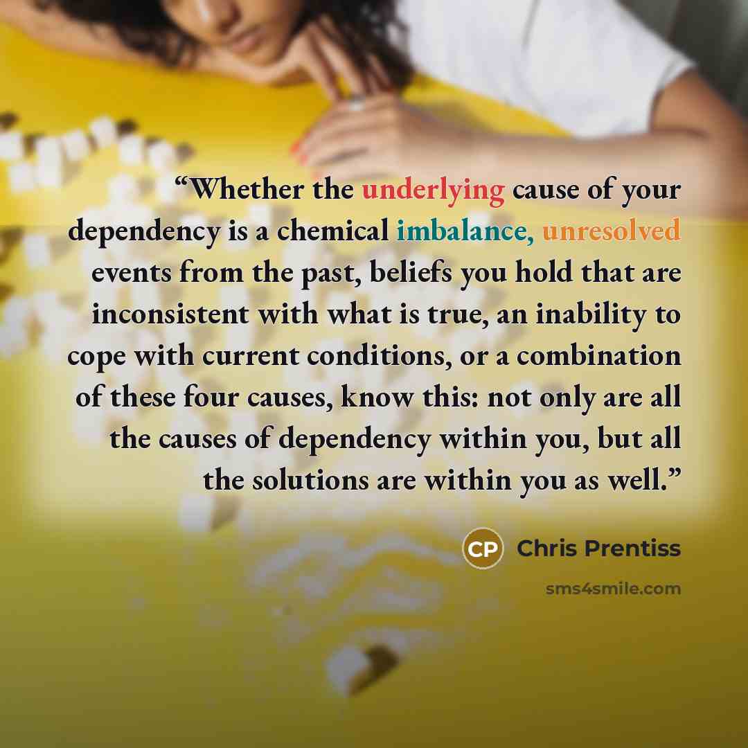 “Whether the underlying cause of your dependency is a chemical imbalance, unresolved events from the past, beliefs you hold that are inconsistent with what is true, an inability to cope with current conditions, or a combination of these four causes, know this: not only are all the causes of…” quote by Chris Prentiss
