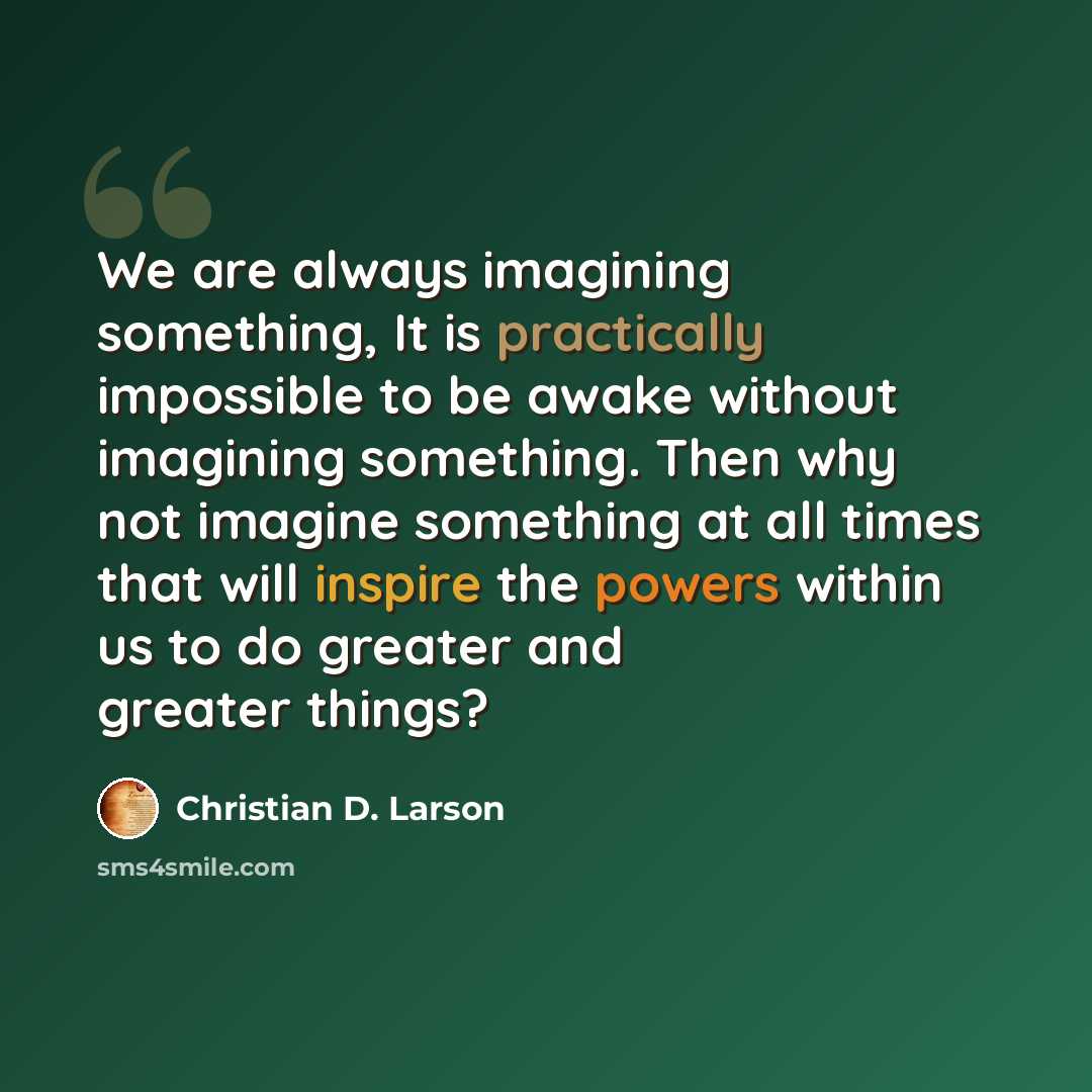 “We are always imagining something, It is practically impossible to be awake without imagining something. Then why not imagine something at all times that will inspire the powers within us to do greater and greater things?” quote by Christian D. Larson