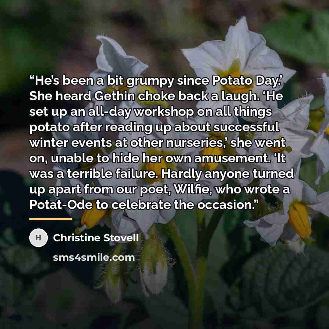“He’s been a bit grumpy since Potato Day.’ She heard Gethin choke back a laugh. ‘He set up an all-day workshop on all things potato after reading up about successful winter events at other nurseries,’ she went on, unable to hide her own amusement. ‘It was a terrible failure. Hardly anyone turned up…” quote by Christine Stovell