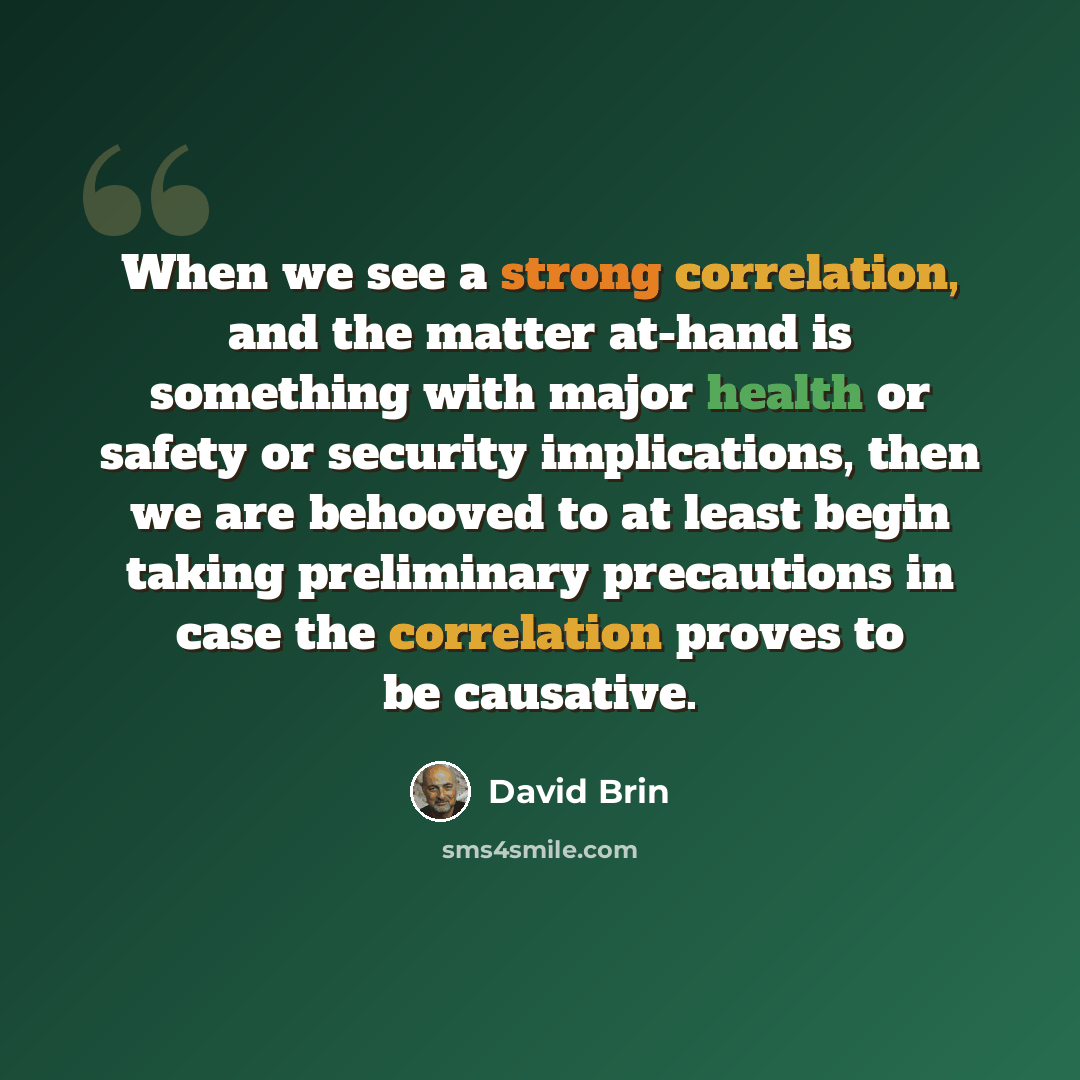“When we see a strong correlation, and the matter at-hand is something with major health or safety or security implications, then we are behooved to at least begin taking preliminary precautions in case the correlation proves to be causative.” quote by David Brin